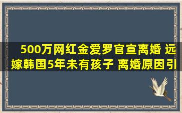 500万网红金爱罗官宣离婚, 远嫁韩国5年未有孩子, 离婚原因引热议