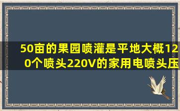 50亩的果园喷灌是平地大概120个喷头,220V的家用电。喷头压力25...