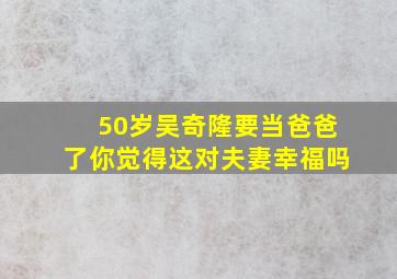 50岁吴奇隆要当爸爸了,你觉得这对夫妻幸福吗