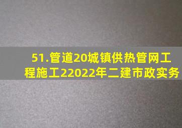 51.管道20城镇供热管网工程施工(2)2022年二建市政实务