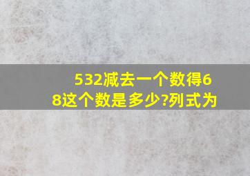 532减去一个数得68,这个数是多少?列式为