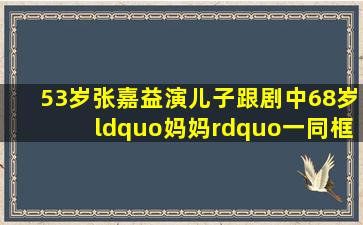 53岁张嘉益演儿子,跟剧中68岁“妈妈”一同框,画面就尴尬了