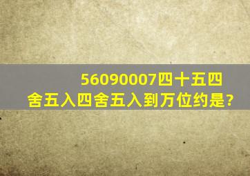 56090007,四十五四舍五入四舍五入到万位约是?