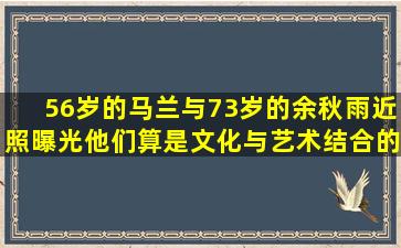 56岁的马兰与73岁的余秋雨近照曝光,他们算是文化与艺术结合的典范...