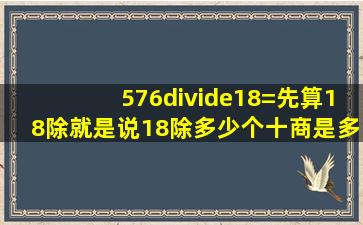 576÷18=()先算18除(),就是说18除多少个十,商是多少个十,余是多少个...