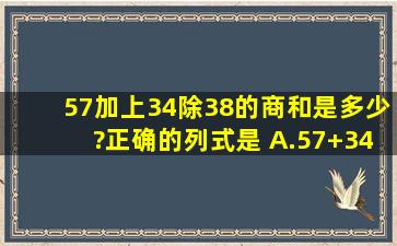 57加上34除38的商,和是多少?正确的列式是( )A.57+34÷38B.5...