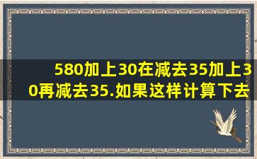 580加上30,在减去35加上30再减去35.如果这样计算下去,多少次后的...