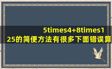 5×(4+8)×125的简便方法有很多,下面错误算法是 A. 原式=(5×...