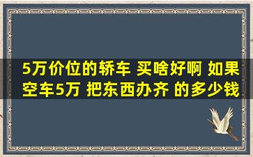 5万价位的轿车 买啥好啊 如果空车5万 把东西办齐 的多少钱