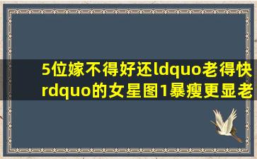 5位嫁不得好,还“老得快”的女星,图1暴瘦更显老,图5华发早生