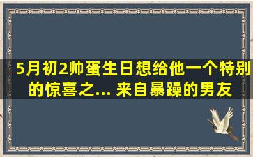 5月初2帅蛋生日,想给他一个特别的惊喜,之... 来自暴躁的男友 