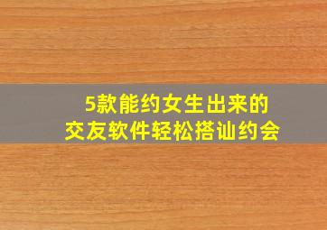 5款能约女生出来的交友软件,轻松搭讪约会