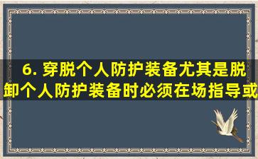 6. 穿脱个人防护装备,尤其是脱卸个人防护装备时,必须在场指导或协助...