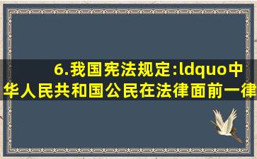 6.我国宪法规定:“中华人民共和国公民在法律面前一律平等。”对此...