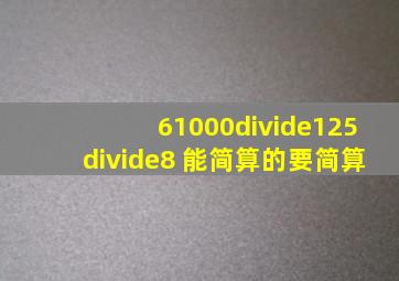 61000÷125÷8 能简算的要简算