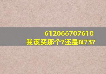 6120,6670,7610,我该买那个?还是N73?