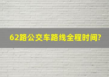 62路公交车路线全程时间?