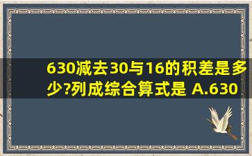 630减去30与16的积,差是多少?列成综合算式是( )A.(63030)×1...