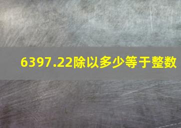 6397.22除以多少等于整数