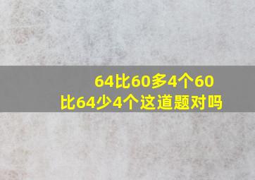 64比60多4个60比64少4个、这道题对吗