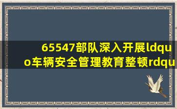 65547部队深入开展“车辆安全管理教育整顿”活动