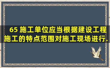 65、 施工单位应当根据建设工程施工的特点、范围,对施工现场 ( )进行...