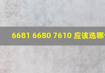 6681 6680 7610 应该选哪个?