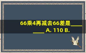 66乘4,再减去66,差是________ A. 110 B. 198 C. 990 D. 346