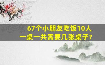 67个小朋友吃饭,10人一桌,一共需要几张桌子?