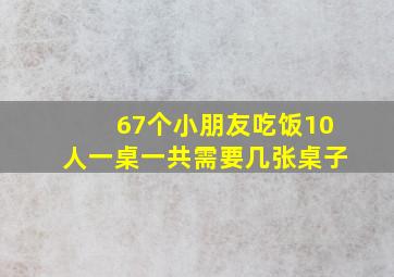 67个小朋友吃饭10人一桌一共需要几张桌子(