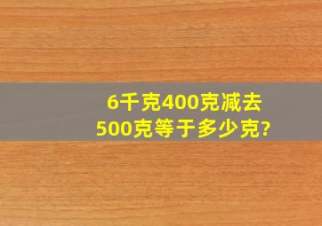 6千克400克减去500克等于多少克?