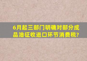 6月起三部门明确对部分成品油征收进口环节消费税?