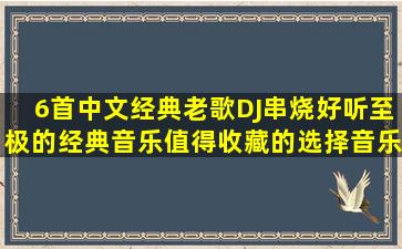 6首中文经典老歌DJ串烧,好听至极的经典音乐,值得收藏的选择,音乐...