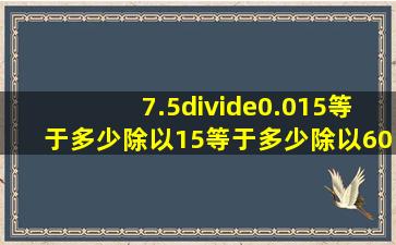 7.5÷0.015等于多少除以15等于多少除以60等于多少?