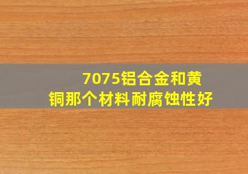 7075铝合金和黄铜那个材料耐腐蚀性好,