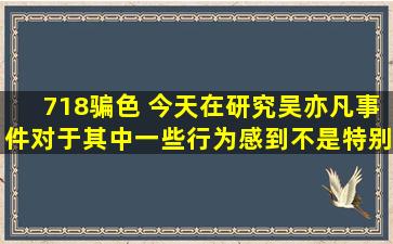 718骗色 今天在研究吴亦凡事件,对于其中一些行为,感到不是特别意外...