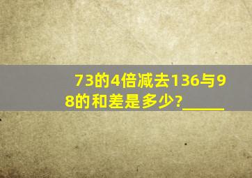 73的4倍减去136与98的和,差是多少?_____