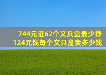 744元进62个文具盒最少挣124元钱每个文具盒卖多少钱