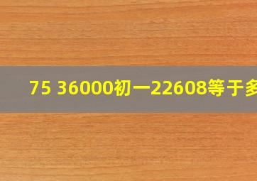 75 36000初一22608等于多少