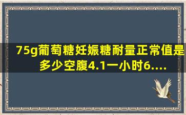 75g葡萄糖妊娠糖耐量正常值是多少,空腹4.1,一小时6....