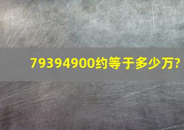 79394900约等于多少万?