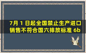 7月 1 日起全国禁止生产、进口、销售不符合国六排放标准 6b 阶段...