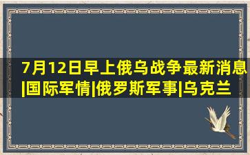 7月12日早上俄乌战争最新消息|国际军情|俄罗斯军事|乌克兰局势|...