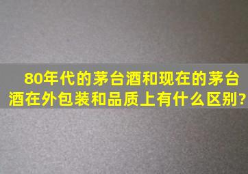 80年代的茅台酒和现在的茅台酒在外包装和品质上有什么区别?