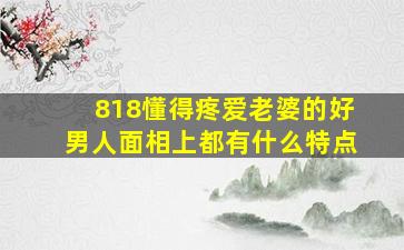 818懂得疼爱老婆的好男人,面相上都有什么特点