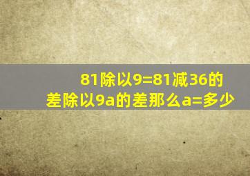 81除以9=81减36的差除以9a的差那么a=多少