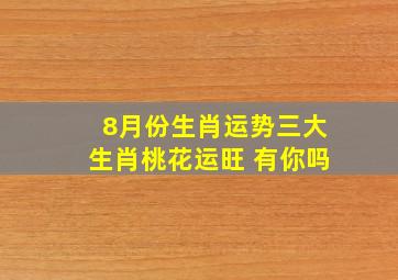 8月份生肖运势,三大生肖桃花运旺 有你吗