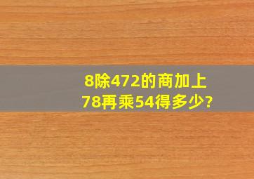 8除472的商,加上78,再乘54,得多少?