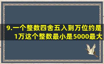 9.一个整数四舍五入到万位约是1万,这个整数最小是(5000),最大是...