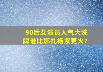 90后女演员人气大洗牌,谁比娜扎杨紫更火?